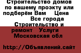 Строительство домов по вашему проэкту или подберём Вам  › Цена ­ 12 000 - Все города Строительство и ремонт » Услуги   . Московская обл.